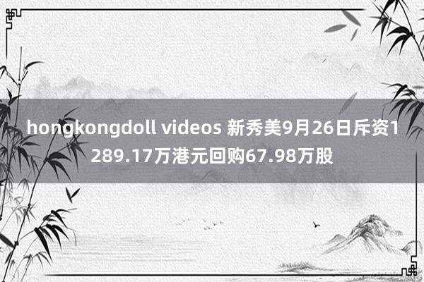 hongkongdoll videos 新秀美9月26日斥资1289.17万港元回购67.98万股