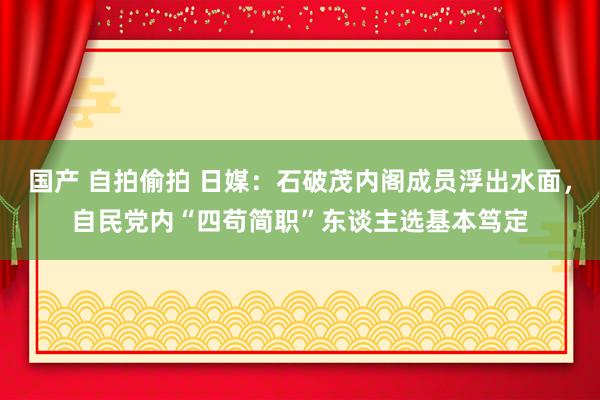 国产 自拍偷拍 日媒：石破茂内阁成员浮出水面，自民党内“四苟简职”东谈主选基本笃定