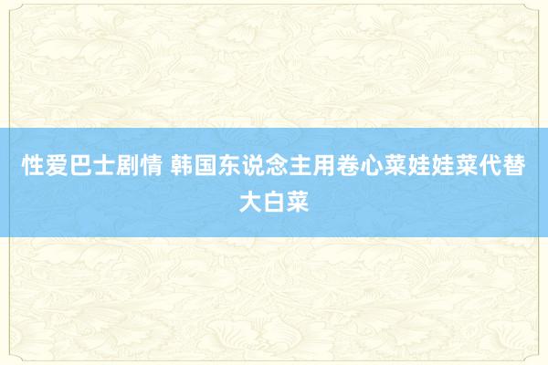 性爱巴士剧情 韩国东说念主用卷心菜娃娃菜代替大白菜