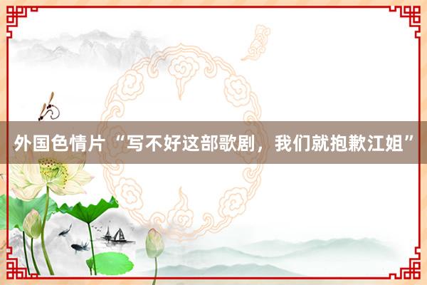 外国色情片 “写不好这部歌剧，我们就抱歉江姐”