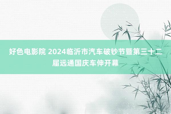 好色电影院 2024临沂市汽车破钞节暨第三十二届远通国庆车伸开幕