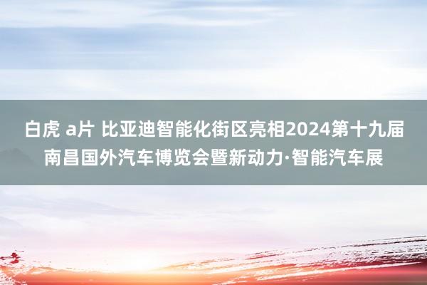 白虎 a片 比亚迪智能化街区亮相2024第十九届南昌国外汽车博览会暨新动力·智能汽车展