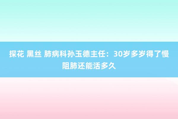 探花 黑丝 肺病科孙玉德主任：30岁多岁得了慢阻肺还能活多久