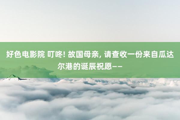 好色电影院 叮咚! 故国母亲， 请查收一份来自瓜达尔港的诞辰祝愿——