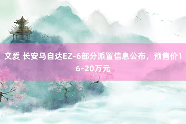 文爱 长安马自达EZ-6部分派置信息公布，预售价16-20万元