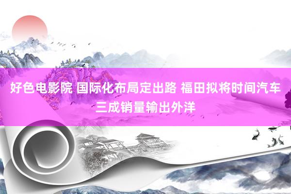 好色电影院 国际化布局定出路 福田拟将时间汽车三成销量输出外洋