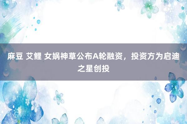 麻豆 艾鲤 女娲神草公布A轮融资，投资方为启迪之星创投