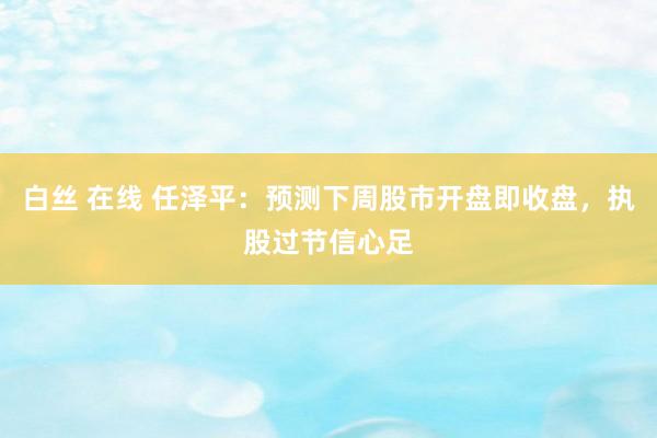 白丝 在线 任泽平：预测下周股市开盘即收盘，执股过节信心足