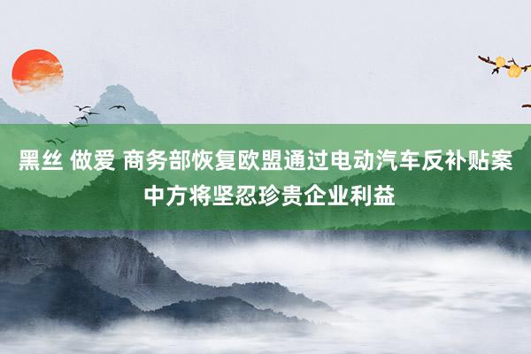 黑丝 做爱 商务部恢复欧盟通过电动汽车反补贴案 中方将坚忍珍贵企业利益