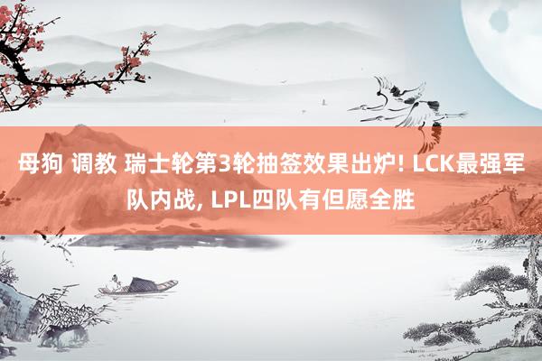 母狗 调教 瑞士轮第3轮抽签效果出炉! LCK最强军队内战， LPL四队有但愿全胜