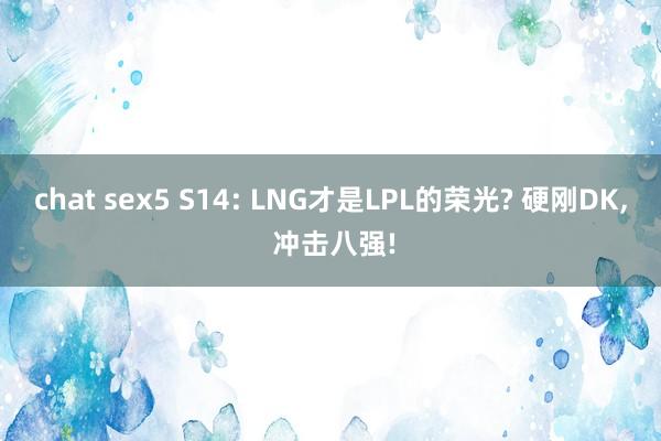 chat sex5 S14: LNG才是LPL的荣光? 硬刚DK， 冲击八强!