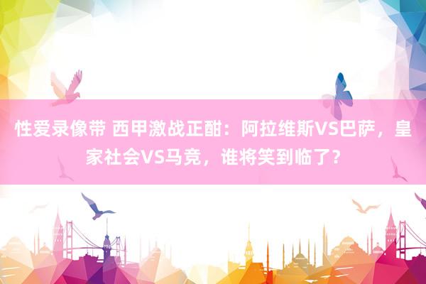 性爱录像带 西甲激战正酣：阿拉维斯VS巴萨，皇家社会VS马竞，谁将笑到临了？