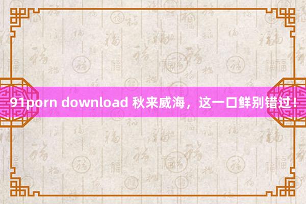 91porn download 秋来威海，这一口鲜别错过！