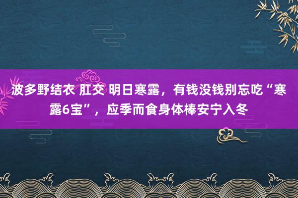 波多野结衣 肛交 明日寒露，有钱没钱别忘吃“寒露6宝”，应季而食身体棒安宁入冬