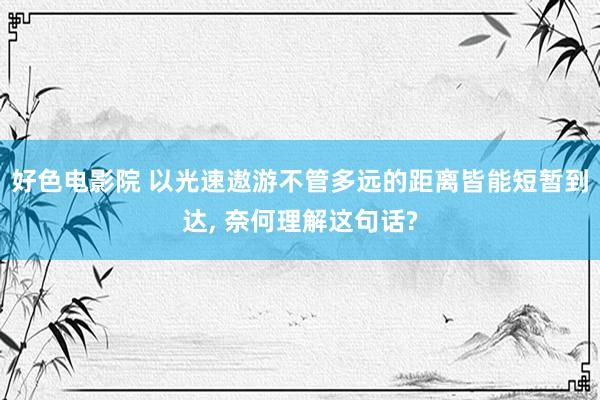 好色电影院 以光速遨游不管多远的距离皆能短暂到达， 奈何理解这句话?