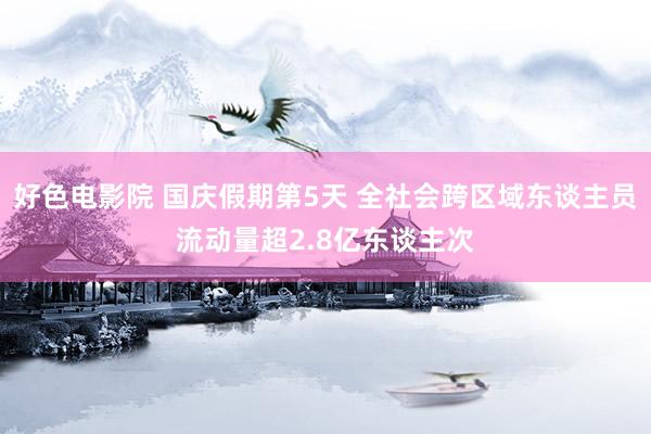 好色电影院 国庆假期第5天 全社会跨区域东谈主员流动量超2.8亿东谈主次