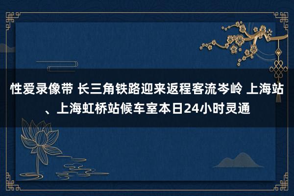 性爱录像带 长三角铁路迎来返程客流岑岭 上海站、上海虹桥站候车室本日24小时灵通