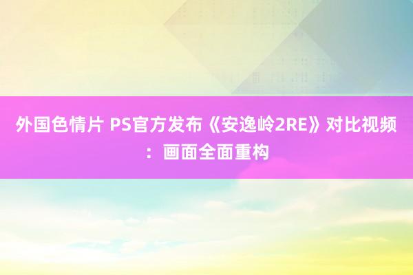 外国色情片 PS官方发布《安逸岭2RE》对比视频：画面全面重构