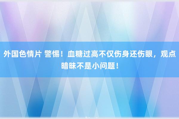 外国色情片 警惕！血糖过高不仅伤身还伤眼，观点暗昧不是小问题！