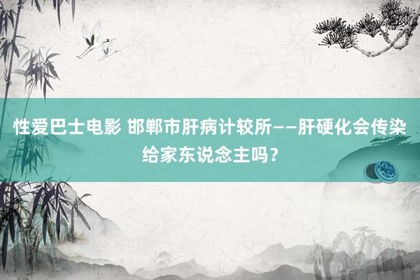 性爱巴士电影 邯郸市肝病计较所——肝硬化会传染给家东说念主吗？