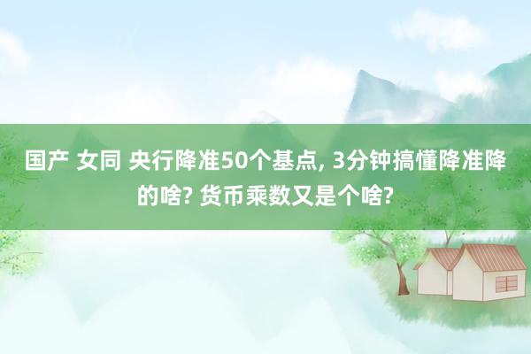 国产 女同 央行降准50个基点， 3分钟搞懂降准降的啥? 货币乘数又是个啥?