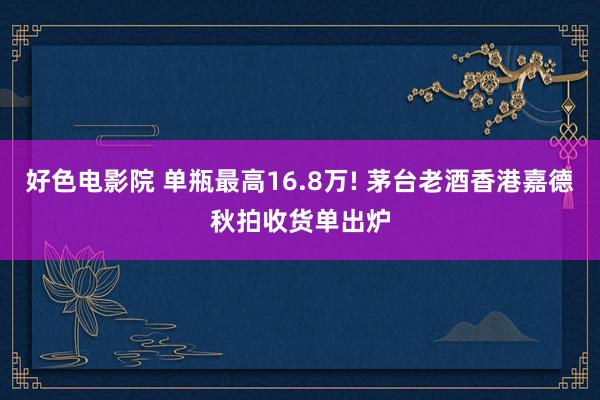 好色电影院 单瓶最高16.8万! 茅台老酒香港嘉德秋拍收货单出炉