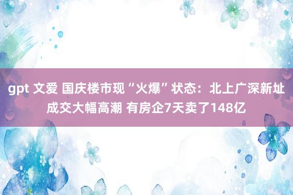 gpt 文爱 国庆楼市现“火爆”状态：北上广深新址成交大幅高潮 有房企7天卖了148亿