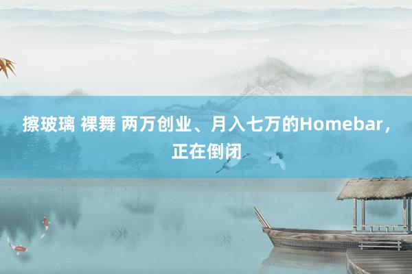 擦玻璃 裸舞 两万创业、月入七万的Homebar，正在倒闭