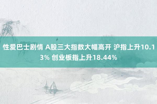 性爱巴士剧情 A股三大指数大幅高开 沪指上升10.13% 创业板指上升18.44%