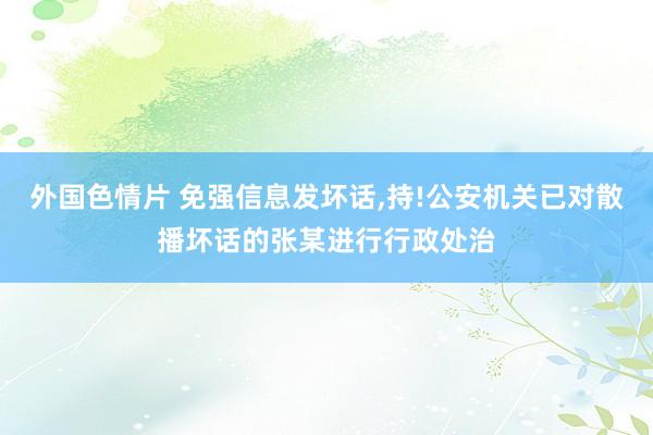 外国色情片 免强信息发坏话，持!公安机关已对散播坏话的张某进行行政处治