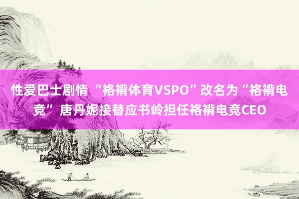 性爱巴士剧情 “袼褙体育VSPO”改名为“袼褙电竞” 唐丹妮接替应书岭担任袼褙电竞CEO