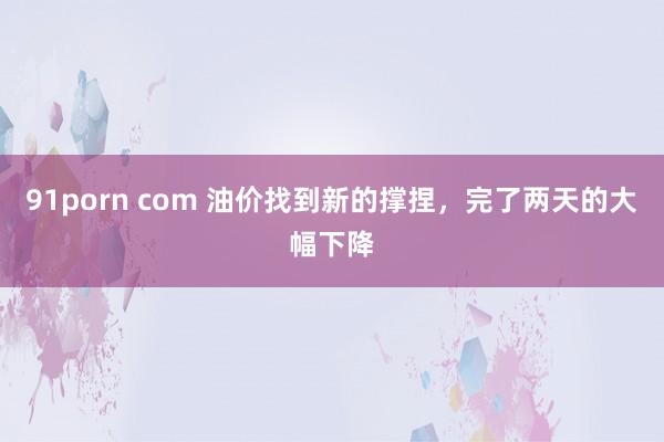 91porn com 油价找到新的撑捏，完了两天的大幅下降