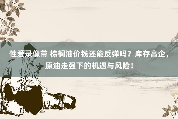 性爱录像带 棕榈油价钱还能反弹吗？库存高企，原油走强下的机遇与风险！