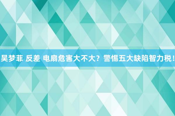 吴梦菲 反差 电扇危害大不大？警惕五大缺陷智力税！