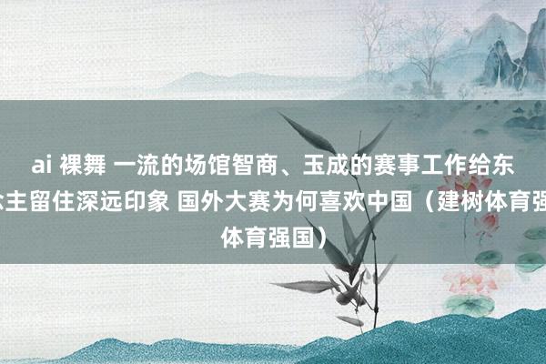 ai 裸舞 一流的场馆智商、玉成的赛事工作给东说念主留住深远印象 国外大赛为何喜欢中国（建树体育强国）