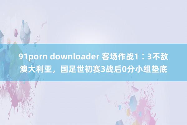 91porn downloader 客场作战1∶3不敌澳大利亚，国足世初赛3战后0分小组垫底