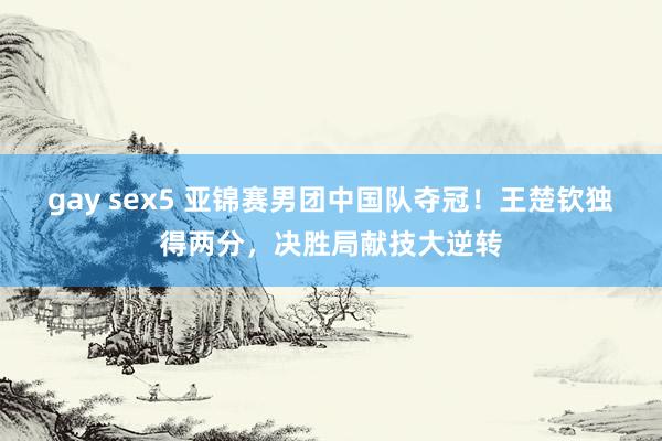 gay sex5 亚锦赛男团中国队夺冠！王楚钦独得两分，决胜局献技大逆转