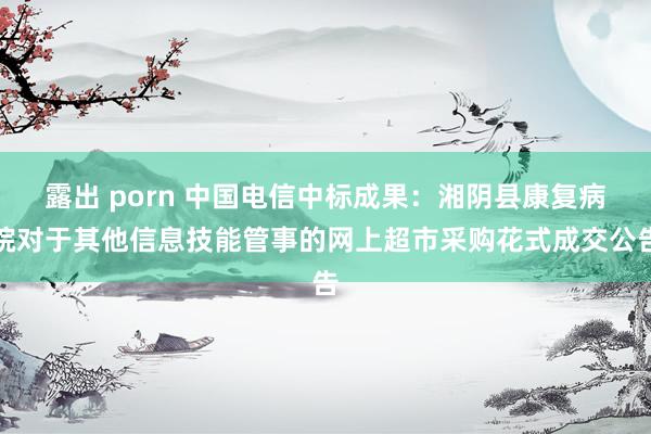 露出 porn 中国电信中标成果：湘阴县康复病院对于其他信息技能管事的网上超市采购花式成交公告