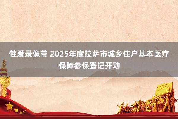 性爱录像带 2025年度拉萨市城乡住户基本医疗保障参保登记开动