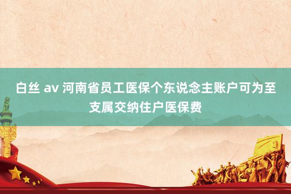 白丝 av 河南省员工医保个东说念主账户可为至支属交纳住户医保费