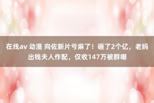 在线av 动漫 向佐新片亏麻了！砸了2个亿，老妈出钱夫人作配，仅收147万被群嘲