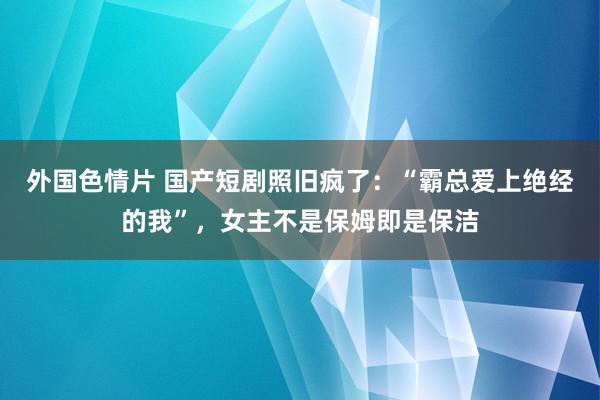 外国色情片 国产短剧照旧疯了：“霸总爱上绝经的我”，女主不是保姆即是保洁