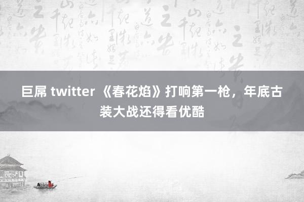 巨屌 twitter 《春花焰》打响第一枪，年底古装大战还得看优酷