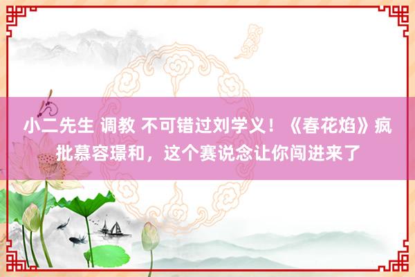 小二先生 调教 不可错过刘学义！《春花焰》疯批慕容璟和，这个赛说念让你闯进来了