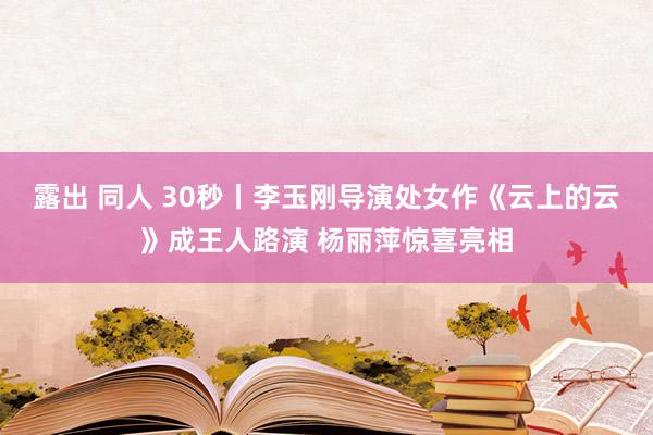 露出 同人 30秒丨李玉刚导演处女作《云上的云》成王人路演 杨丽萍惊喜亮相