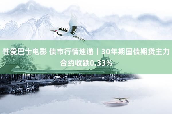 性爱巴士电影 债市行情速递丨30年期国债期货主力合约收跌0.33%