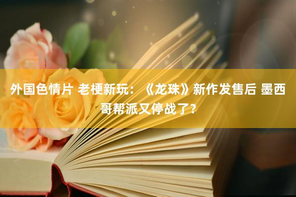 外国色情片 老梗新玩：《龙珠》新作发售后 墨西哥帮派又停战了？