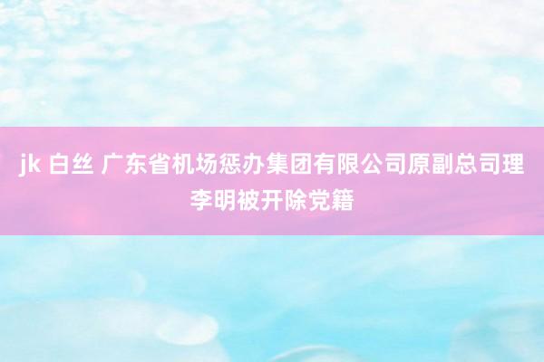 jk 白丝 广东省机场惩办集团有限公司原副总司理李明被开除党籍