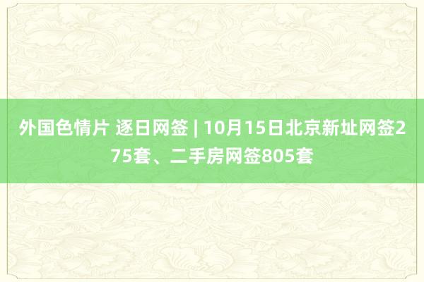 外国色情片 逐日网签 | 10月15日北京新址网签275套、二手房网签805套