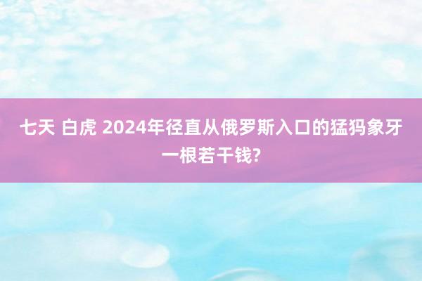 七天 白虎 2024年径直从俄罗斯入口的猛犸象牙一根若干钱?